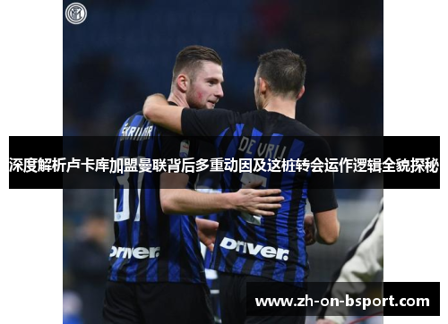 深度解析卢卡库加盟曼联背后多重动因及这桩转会运作逻辑全貌探秘