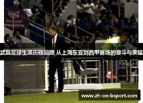 武磊足球生涯历程回顾 从上海东亚到西甲赛场的奋斗与荣耀