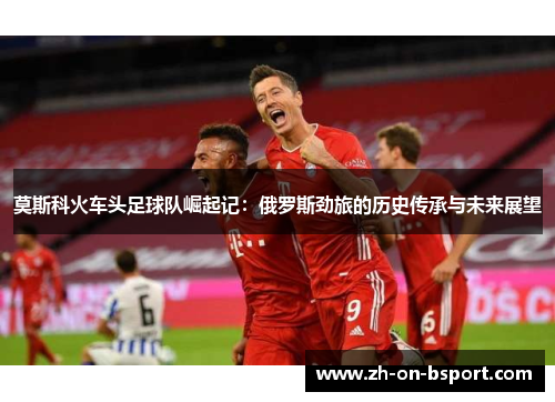莫斯科火车头足球队崛起记:俄罗斯劲旅的历史传承与未来展望 莫斯科火车头足球队崛起记:俄罗斯劲旅的历史传承与未来展望