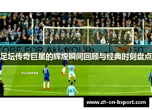 足坛传奇巨星的辉煌瞬间回顾与经典时刻盘点 足坛传奇巨星的辉煌瞬间回顾与经典时刻盘点