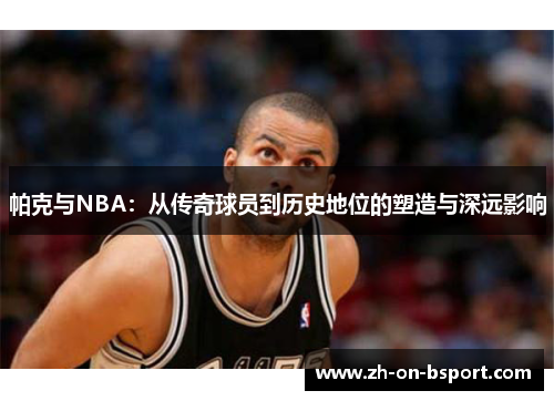 帕克与NBA:从传奇球员到历史地位的塑造与深远影响 帕克与NBA:从传奇球员到历史地位的塑造与深远影响