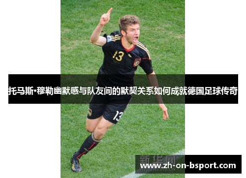 托马斯·穆勒幽默感与队友间的默契关系如何成就德国足球传奇 托马斯·穆勒幽默感与队友间的默契关系如何成就德国足球传奇