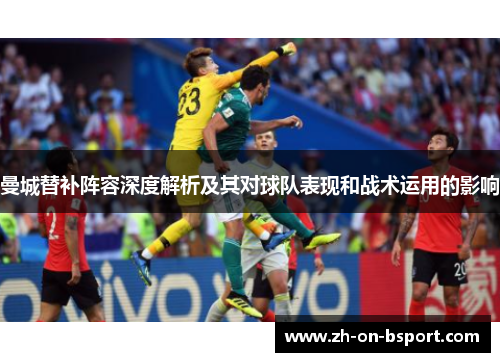 曼城替补阵容深度解析及其对球队表现和战术运用的影响 曼城替补阵容深度解析及其对球队表现和战术运用的影响