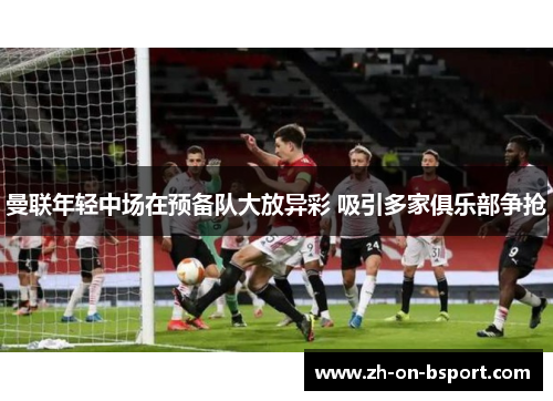 曼联年轻中场在预备队大放异彩 吸引多家俱乐部争抢 曼联年轻中场在预备队大放异彩 吸引多家俱乐部争抢