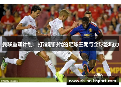 曼联重建计划:打造新时代的足球王朝与全球影响力 曼联重建计划:打造新时代的足球王朝与全球影响力