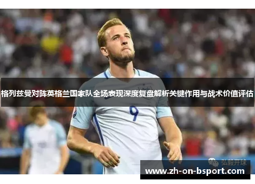 格列兹曼对阵英格兰国家队全场表现深度复盘解析关键作用与战术价值评估 格列兹曼对阵英格兰国家队全场表现深度复盘解析关键作用与战术价值评估