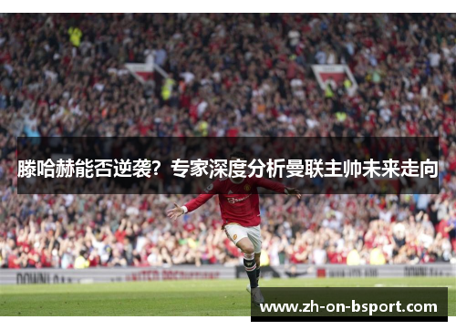 滕哈赫能否逆袭？专家深度分析曼联主帅未来走向