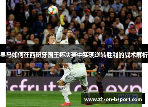 皇马如何在西班牙国王杯决赛中实现逆转胜利的战术解析 皇马如何在西班牙国王杯决赛中实现逆转胜利的战术解析