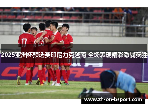 2025亚洲杯预选赛印尼力克越南 全场表现精彩激战获胜