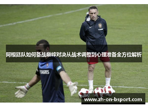 阿根廷队如何备战巅峰对决从战术调整到心理准备全方位解析 阿根廷队如何备战巅峰对决从战术调整到心理准备全方位解析