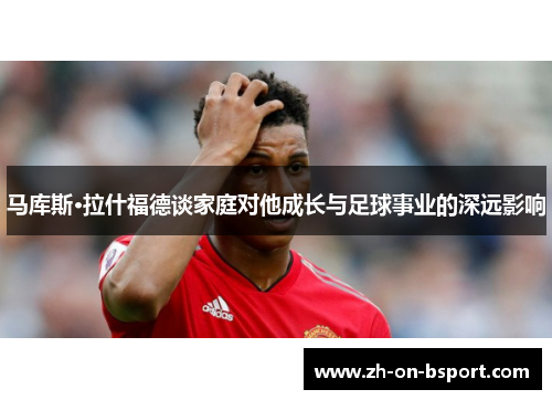 马库斯·拉什福德谈家庭对他成长与足球事业的深远影响 马库斯·拉什福德谈家庭对他成长与足球事业的深远影响