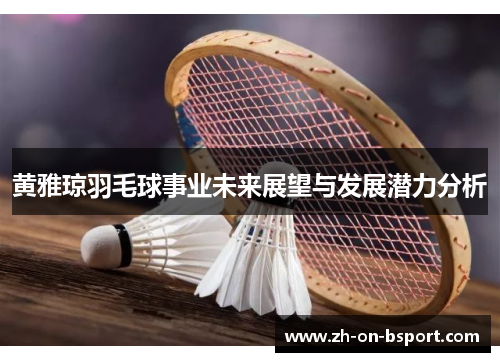 黄雅琼羽毛球事业未来展望与发展潜力分析 黄雅琼羽毛球事业未来展望与发展潜力分析