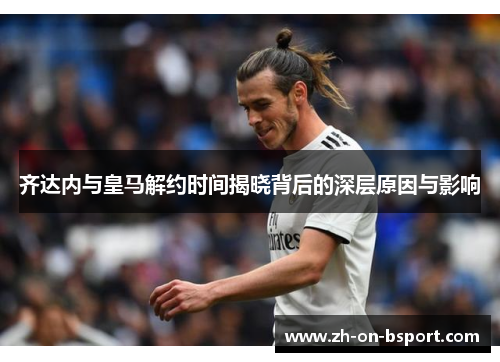 齐达内与皇马解约时间揭晓背后的深层原因与影响 齐达内与皇马解约时间揭晓背后的深层原因与影响