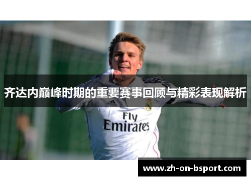 齐达内巅峰时期的重要赛事回顾与精彩表现解析 齐达内巅峰时期的重要赛事回顾与精彩表现解析