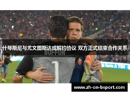 什琴斯尼与尤文图斯达成解约协议 双方正式结束合作关系 什琴斯尼与尤文图斯达成解约协议 双方正式结束合作关系