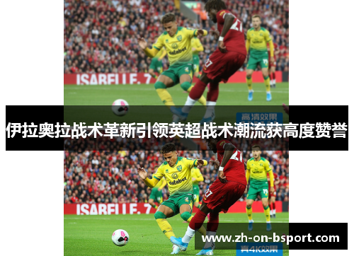 伊拉奥拉战术革新引领英超战术潮流获高度赞誉 伊拉奥拉战术革新引领英超战术潮流获高度赞誉